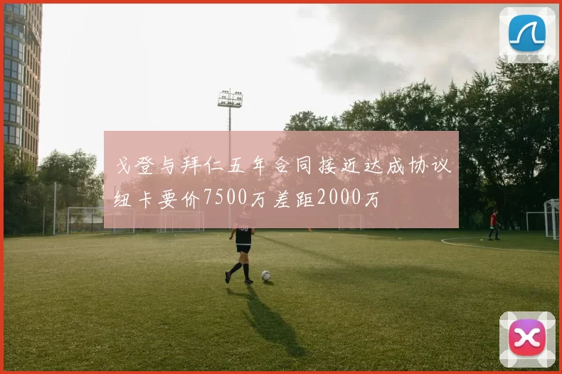 戈登与拜仁五年合同接近达成协议纽卡要价7500万差距2000万
