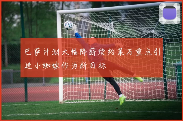 巴萨计划大幅降薪续约莱万重点引进小蜘蛛作为新目标