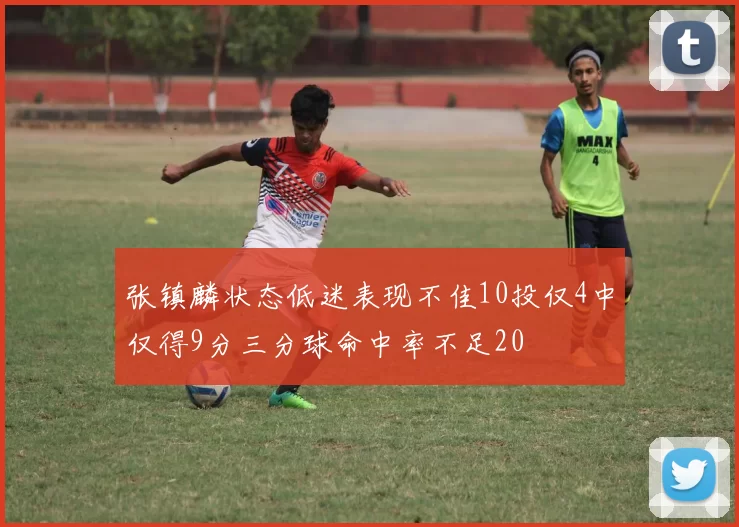 张镇麟状态低迷表现不佳10投仅4中仅得9分三分球命中率不足20
