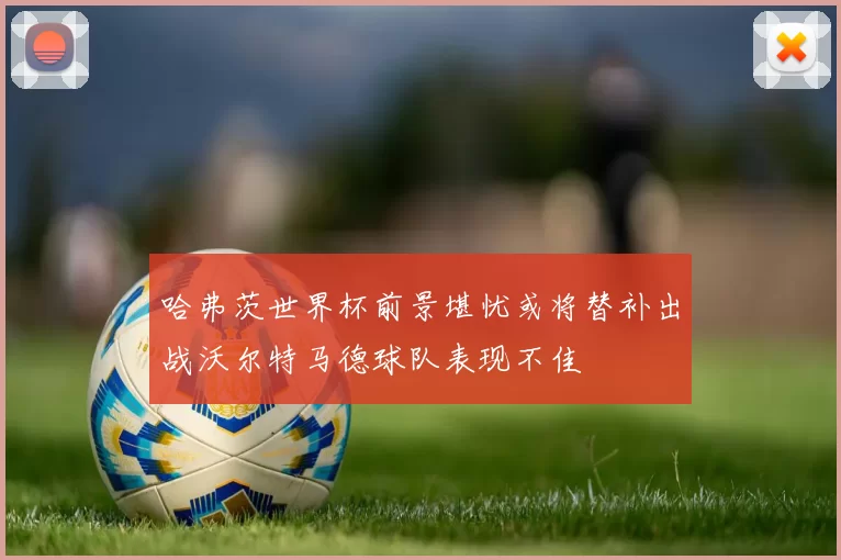 哈弗茨世界杯前景堪忧或将替补出战沃尔特马德球队表现不佳