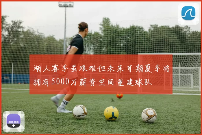 湖人赛季虽艰难但未来可期夏季将拥有5000万薪资空间重建球队