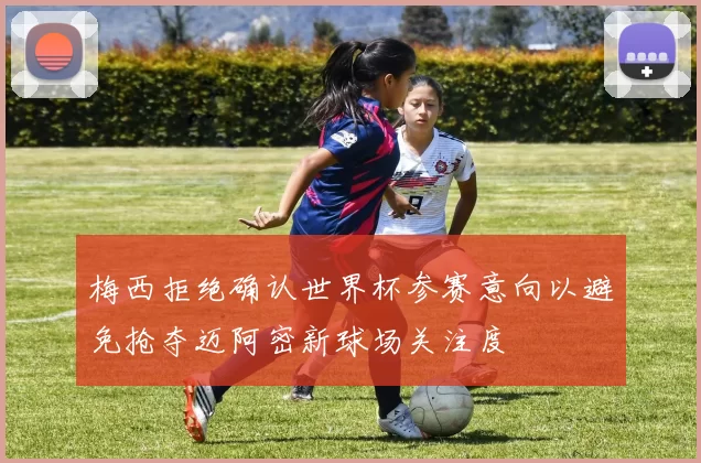 梅西拒绝确认世界杯参赛意向以避免抢夺迈阿密新球场关注度