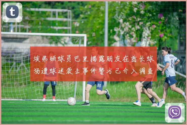 埃弗顿球员巴里揭露朋友在酋长球场遭球迷袭击事件警方已介入调查
