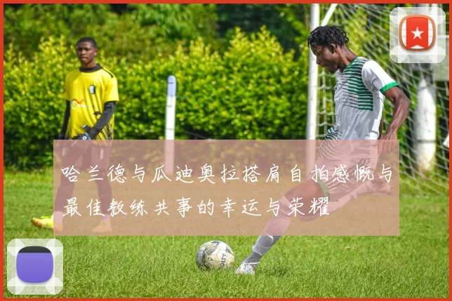 哈兰德与瓜迪奥拉搭肩自拍感慨与最佳教练共事的幸运与荣耀