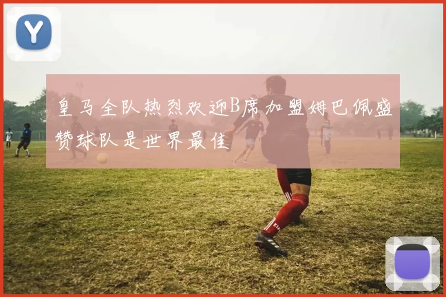 皇马全队热烈欢迎B席加盟姆巴佩盛赞球队是世界最佳