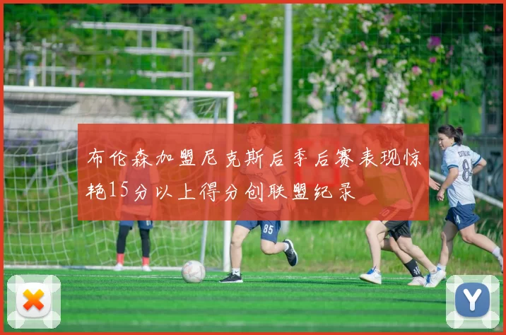 布伦森加盟尼克斯后季后赛表现惊艳15分以上得分创联盟纪录