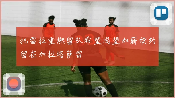 托雷拉重燃留队希望渴望加薪续约留在加拉塔萨雷