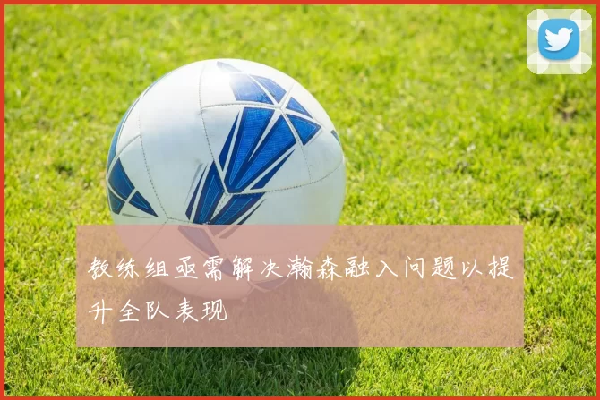 教练组亟需解决瀚森融入问题以提升全队表现