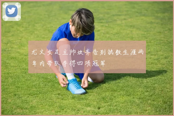 尤文女足主帅坎齐告别执教生涯两年内带队夺得四项冠军