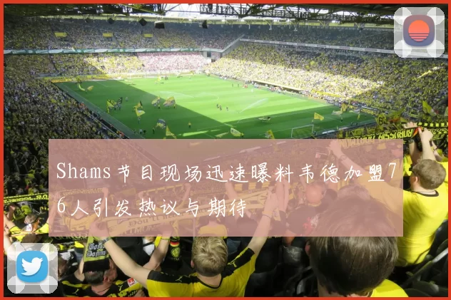 Shams节目现场迅速曝料韦德加盟76人引发热议与期待