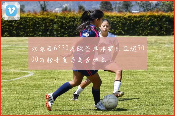 切尔西6530万欧签库库雷利亚超5000万转手皇马是否回本