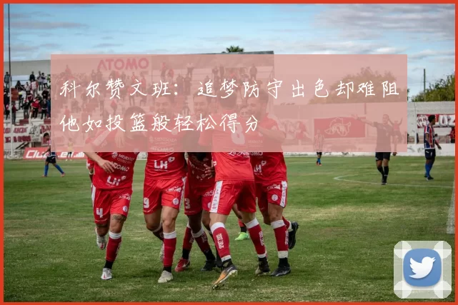 科尔赞文班：追梦防守出色却难阻他如投篮般轻松得分