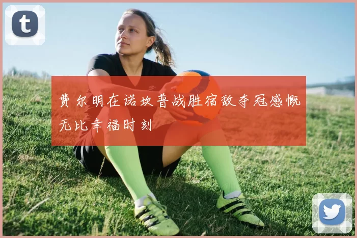 费尔明在诺坎普战胜宿敌夺冠感慨无比幸福时刻