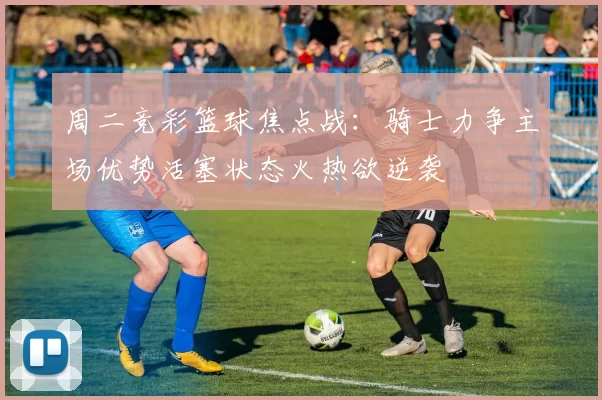 周二竞彩篮球焦点战：骑士力争主场优势活塞状态火热欲逆袭