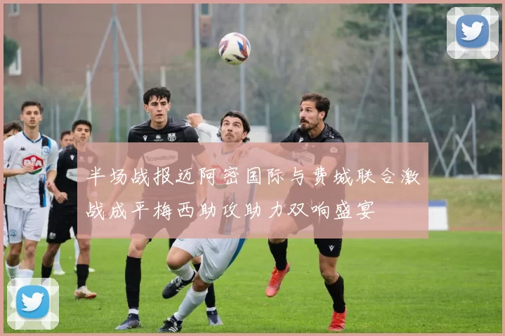 半场战报迈阿密国际与费城联合激战成平梅西助攻助力双响盛宴